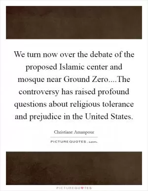 We turn now over the debate of the proposed Islamic center and mosque near Ground Zero....The controversy has raised profound questions about religious tolerance and prejudice in the United States Picture Quote #1