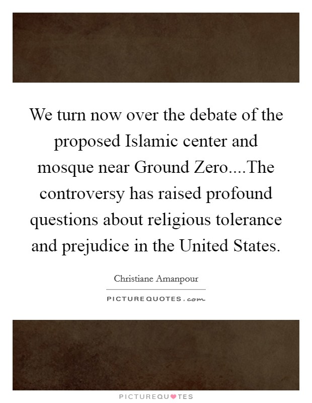 We turn now over the debate of the proposed Islamic center and mosque near Ground Zero....The controversy has raised profound questions about religious tolerance and prejudice in the United States. Picture Quote #1