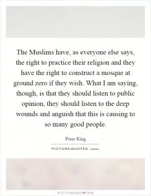 The Muslims have, as everyone else says, the right to practice their religion and they have the right to construct a mosque at ground zero if they wish. What I am saying, though, is that they should listen to public opinion, they should listen to the deep wounds and anguish that this is causing to so many good people Picture Quote #1
