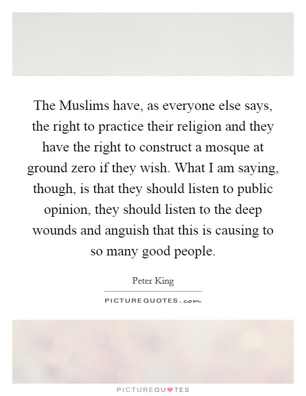 The Muslims have, as everyone else says, the right to practice their religion and they have the right to construct a mosque at ground zero if they wish. What I am saying, though, is that they should listen to public opinion, they should listen to the deep wounds and anguish that this is causing to so many good people. Picture Quote #1