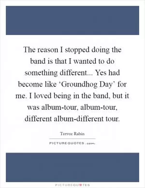 The reason I stopped doing the band is that I wanted to do something different... Yes had become like ‘Groundhog Day’ for me. I loved being in the band, but it was album-tour, album-tour, different album-different tour Picture Quote #1