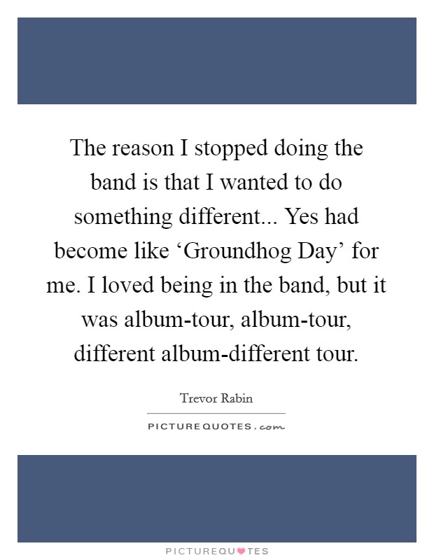 The reason I stopped doing the band is that I wanted to do something different... Yes had become like ‘Groundhog Day' for me. I loved being in the band, but it was album-tour, album-tour, different album-different tour. Picture Quote #1