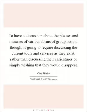 To have a discussion about the plusses and minuses of various forms of group action, though, is going to require discussing the current tools and services as they exist, rather than discussing their caricatures or simply wishing that they would disappear Picture Quote #1