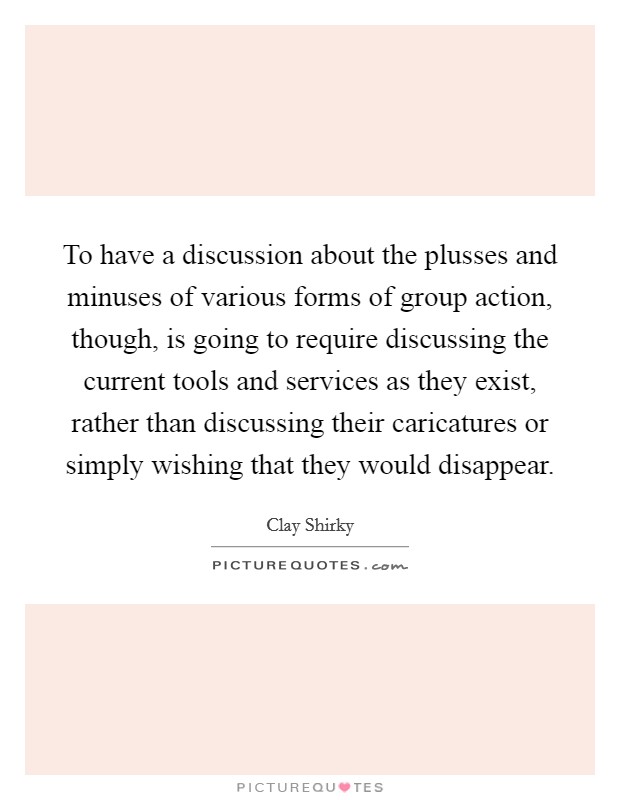 To have a discussion about the plusses and minuses of various forms of group action, though, is going to require discussing the current tools and services as they exist, rather than discussing their caricatures or simply wishing that they would disappear. Picture Quote #1