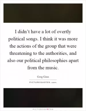 I didn’t have a lot of overtly political songs. I think it was more the actions of the group that were threatening to the authorities, and also our political philosophies apart from the music Picture Quote #1