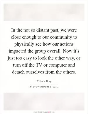 In the not so distant past, we were close enough to our community to physically see how our actions impacted the group overall. Now it’s just too easy to look the other way, or turn off the TV or computer and detach ourselves from the others Picture Quote #1