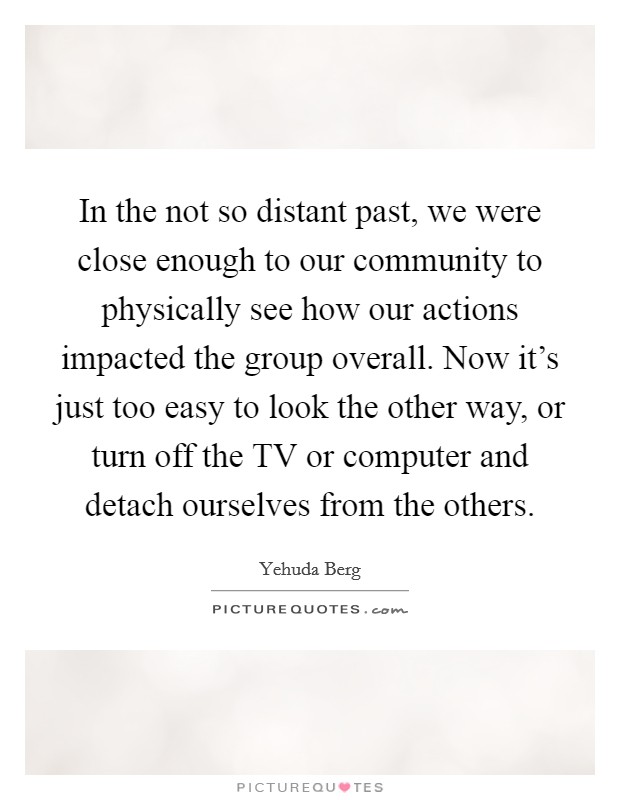 In the not so distant past, we were close enough to our community to physically see how our actions impacted the group overall. Now it's just too easy to look the other way, or turn off the TV or computer and detach ourselves from the others. Picture Quote #1