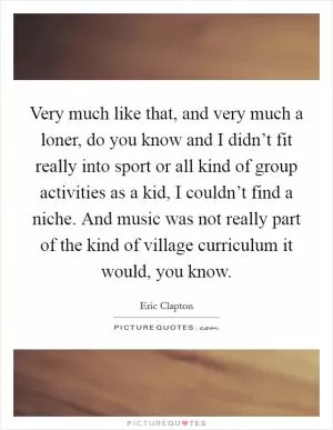 Very much like that, and very much a loner, do you know and I didn’t fit really into sport or all kind of group activities as a kid, I couldn’t find a niche. And music was not really part of the kind of village curriculum it would, you know Picture Quote #1