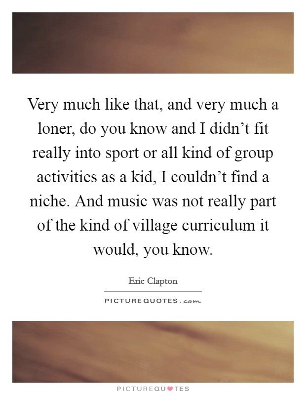 Very much like that, and very much a loner, do you know and I didn't fit really into sport or all kind of group activities as a kid, I couldn't find a niche. And music was not really part of the kind of village curriculum it would, you know. Picture Quote #1