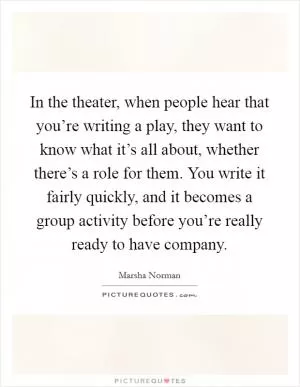 In the theater, when people hear that you’re writing a play, they want to know what it’s all about, whether there’s a role for them. You write it fairly quickly, and it becomes a group activity before you’re really ready to have company Picture Quote #1