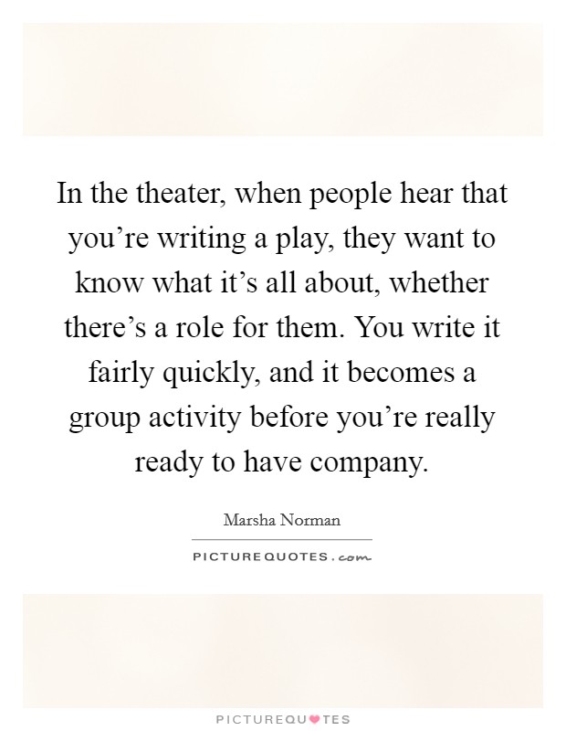 In the theater, when people hear that you're writing a play, they want to know what it's all about, whether there's a role for them. You write it fairly quickly, and it becomes a group activity before you're really ready to have company. Picture Quote #1