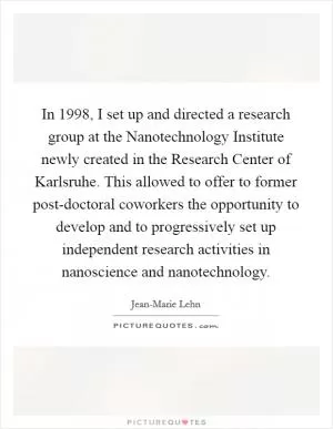 In 1998, I set up and directed a research group at the Nanotechnology Institute newly created in the Research Center of Karlsruhe. This allowed to offer to former post-doctoral coworkers the opportunity to develop and to progressively set up independent research activities in nanoscience and nanotechnology Picture Quote #1