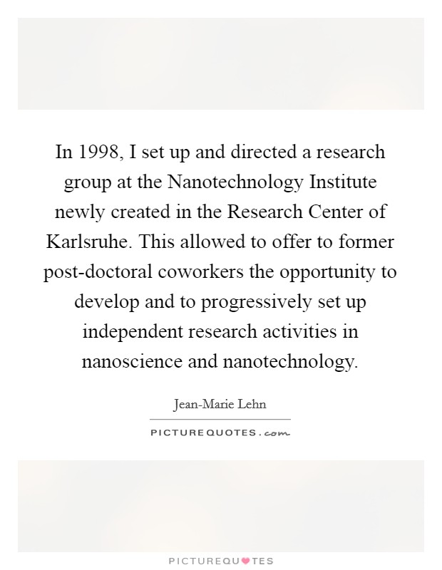 In 1998, I set up and directed a research group at the Nanotechnology Institute newly created in the Research Center of Karlsruhe. This allowed to offer to former post-doctoral coworkers the opportunity to develop and to progressively set up independent research activities in nanoscience and nanotechnology. Picture Quote #1