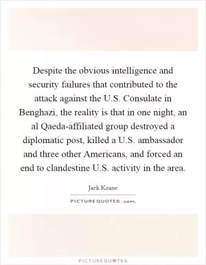 Despite the obvious intelligence and security failures that contributed to the attack against the U.S. Consulate in Benghazi, the reality is that in one night, an al Qaeda-affiliated group destroyed a diplomatic post, killed a U.S. ambassador and three other Americans, and forced an end to clandestine U.S. activity in the area Picture Quote #1
