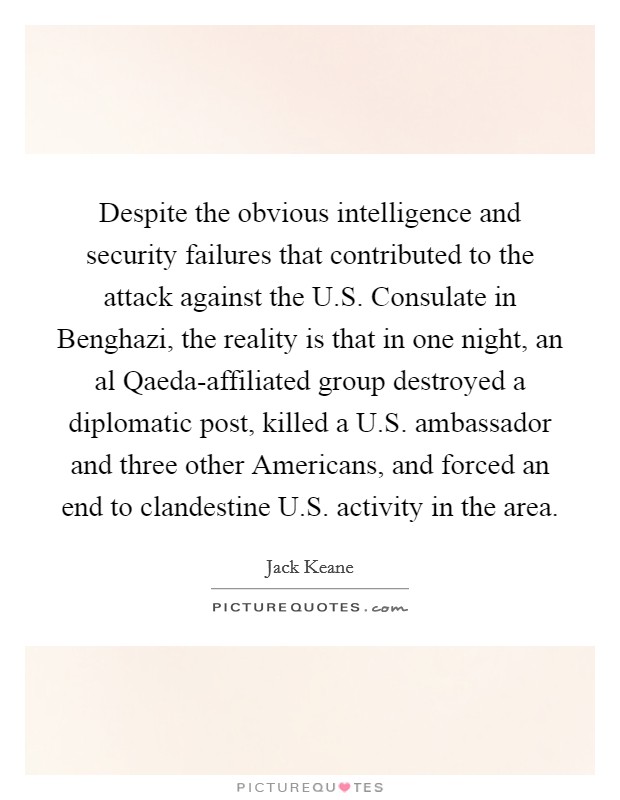 Despite the obvious intelligence and security failures that contributed to the attack against the U.S. Consulate in Benghazi, the reality is that in one night, an al Qaeda-affiliated group destroyed a diplomatic post, killed a U.S. ambassador and three other Americans, and forced an end to clandestine U.S. activity in the area. Picture Quote #1