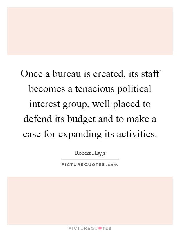 Once a bureau is created, its staff becomes a tenacious political interest group, well placed to defend its budget and to make a case for expanding its activities. Picture Quote #1