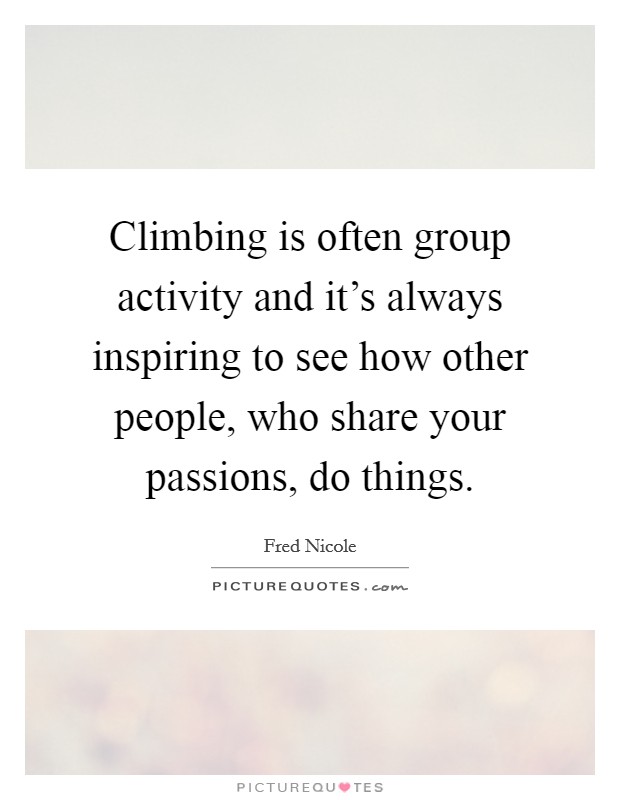 Climbing is often group activity and it's always inspiring to see how other people, who share your passions, do things. Picture Quote #1