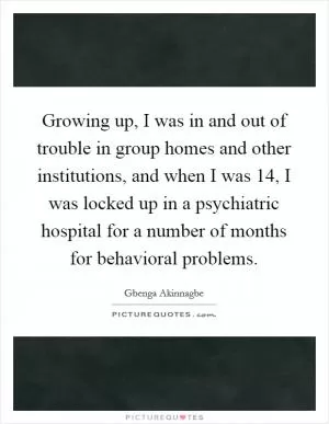 Growing up, I was in and out of trouble in group homes and other institutions, and when I was 14, I was locked up in a psychiatric hospital for a number of months for behavioral problems Picture Quote #1