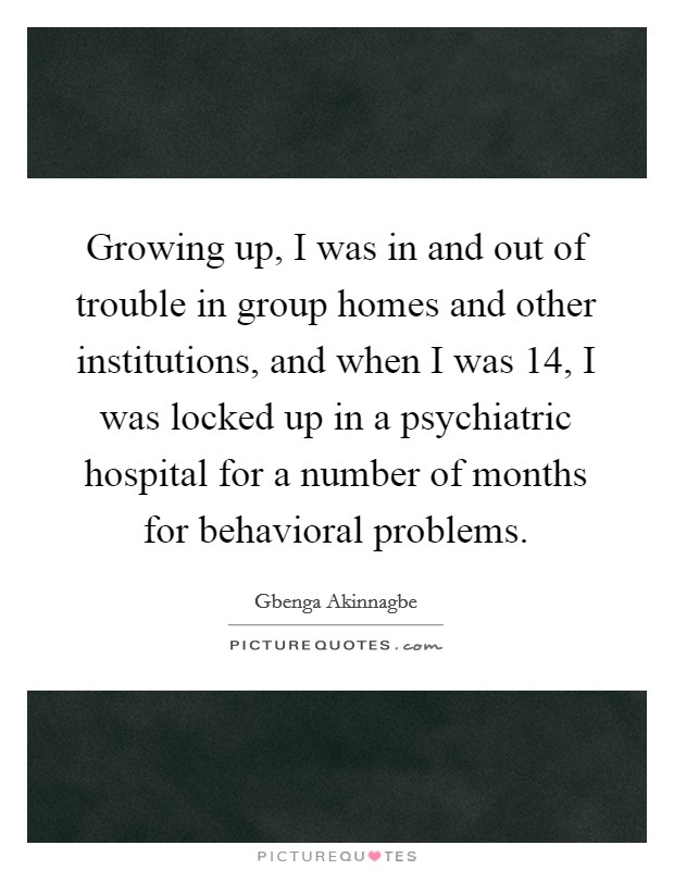 Growing up, I was in and out of trouble in group homes and other institutions, and when I was 14, I was locked up in a psychiatric hospital for a number of months for behavioral problems. Picture Quote #1