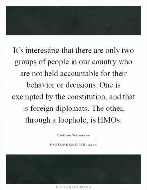 It’s interesting that there are only two groups of people in our country who are not held accountable for their behavior or decisions. One is exempted by the constitution, and that is foreign diplomats. The other, through a loophole, is HMOs Picture Quote #1
