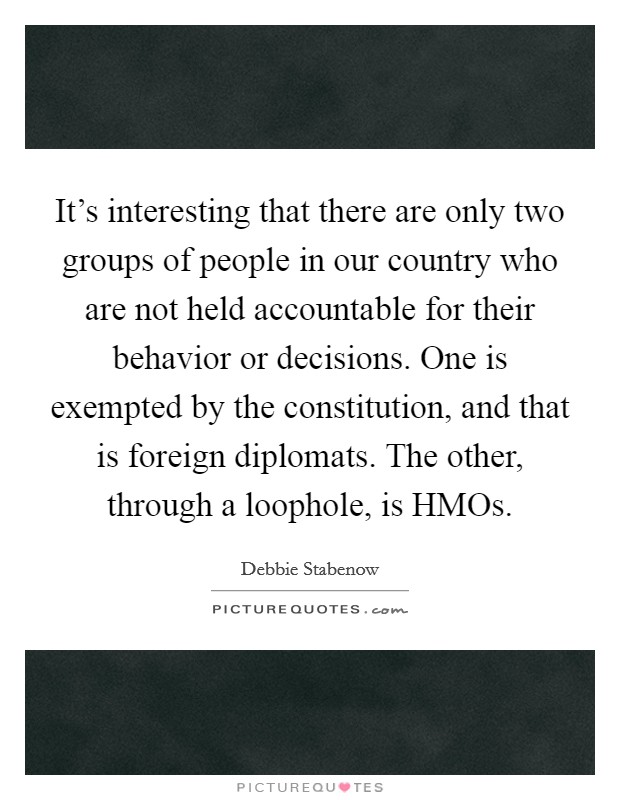 It's interesting that there are only two groups of people in our country who are not held accountable for their behavior or decisions. One is exempted by the constitution, and that is foreign diplomats. The other, through a loophole, is HMOs. Picture Quote #1