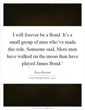 I will forever be a Bond. It’s a small group of men who’ve made this role. Someone said, More men have walked on the moon than have played James Bond.’ Picture Quote #1