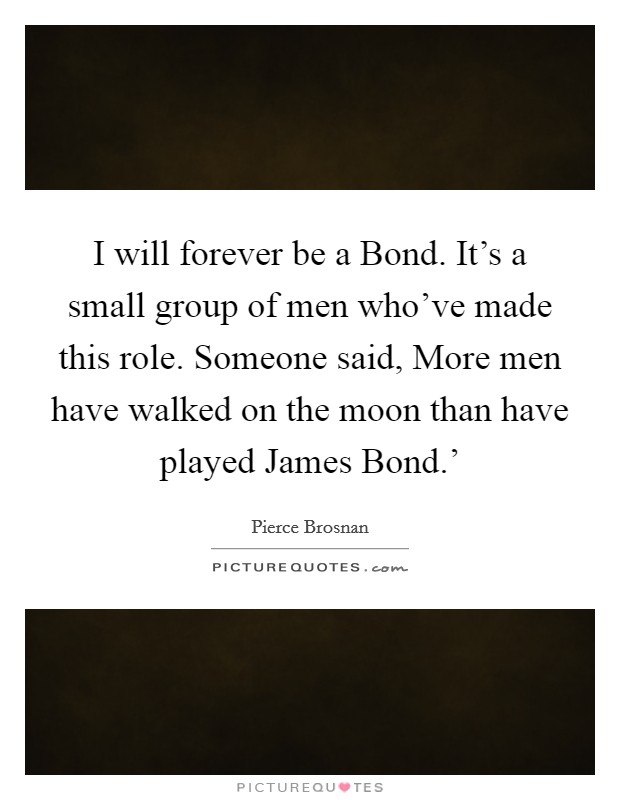 I will forever be a Bond. It's a small group of men who've made this role. Someone said, More men have walked on the moon than have played James Bond.' Picture Quote #1