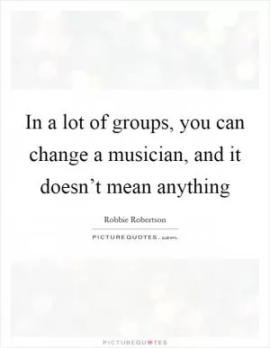 In a lot of groups, you can change a musician, and it doesn’t mean anything Picture Quote #1