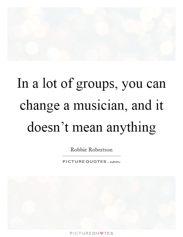 In a lot of groups, you can change a musician, and it doesn't mean anything Picture Quote #1