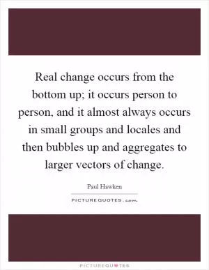Real change occurs from the bottom up; it occurs person to person, and it almost always occurs in small groups and locales and then bubbles up and aggregates to larger vectors of change Picture Quote #1