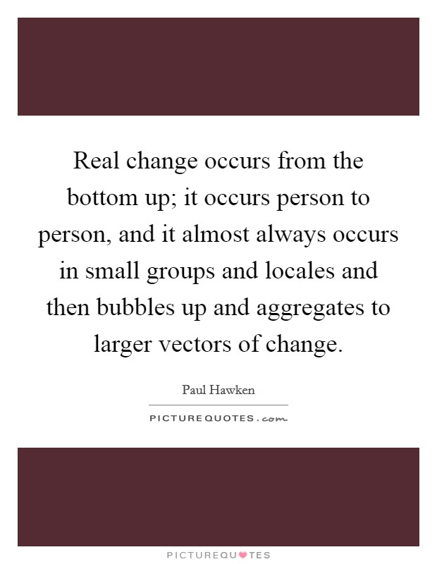 Real change occurs from the bottom up; it occurs person to person, and it almost always occurs in small groups and locales and then bubbles up and aggregates to larger vectors of change. Picture Quote #1