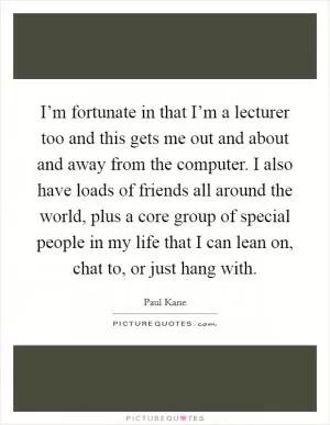 I’m fortunate in that I’m a lecturer too and this gets me out and about and away from the computer. I also have loads of friends all around the world, plus a core group of special people in my life that I can lean on, chat to, or just hang with Picture Quote #1