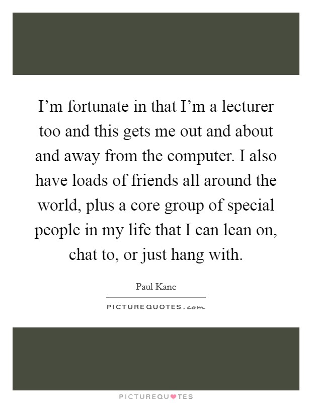 I'm fortunate in that I'm a lecturer too and this gets me out and about and away from the computer. I also have loads of friends all around the world, plus a core group of special people in my life that I can lean on, chat to, or just hang with. Picture Quote #1