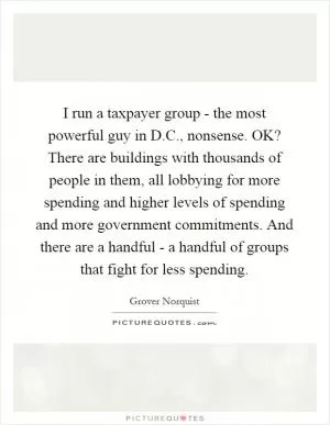I run a taxpayer group - the most powerful guy in D.C., nonsense. OK? There are buildings with thousands of people in them, all lobbying for more spending and higher levels of spending and more government commitments. And there are a handful - a handful of groups that fight for less spending Picture Quote #1