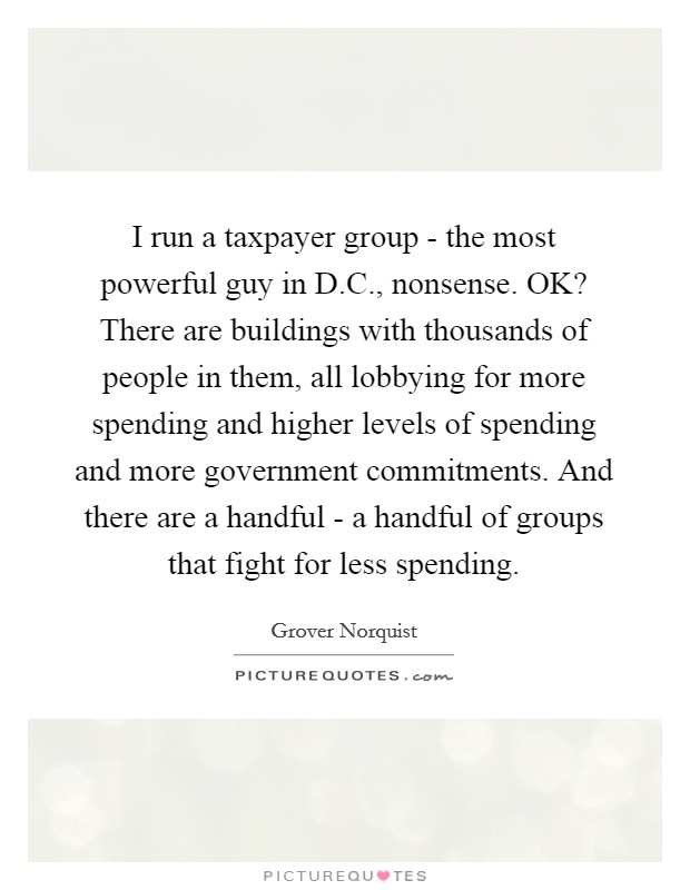 I run a taxpayer group - the most powerful guy in D.C., nonsense. OK? There are buildings with thousands of people in them, all lobbying for more spending and higher levels of spending and more government commitments. And there are a handful - a handful of groups that fight for less spending. Picture Quote #1