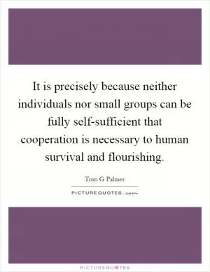 It is precisely because neither individuals nor small groups can be fully self-sufficient that cooperation is necessary to human survival and flourishing Picture Quote #1