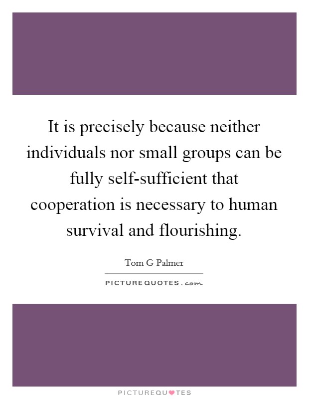 It is precisely because neither individuals nor small groups can be fully self-sufficient that cooperation is necessary to human survival and flourishing. Picture Quote #1