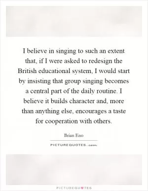 I believe in singing to such an extent that, if I were asked to redesign the British educational system, I would start by insisting that group singing becomes a central part of the daily routine. I believe it builds character and, more than anything else, encourages a taste for cooperation with others Picture Quote #1