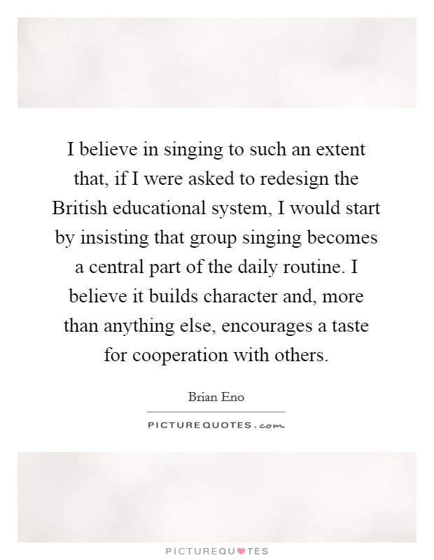 I believe in singing to such an extent that, if I were asked to redesign the British educational system, I would start by insisting that group singing becomes a central part of the daily routine. I believe it builds character and, more than anything else, encourages a taste for cooperation with others. Picture Quote #1