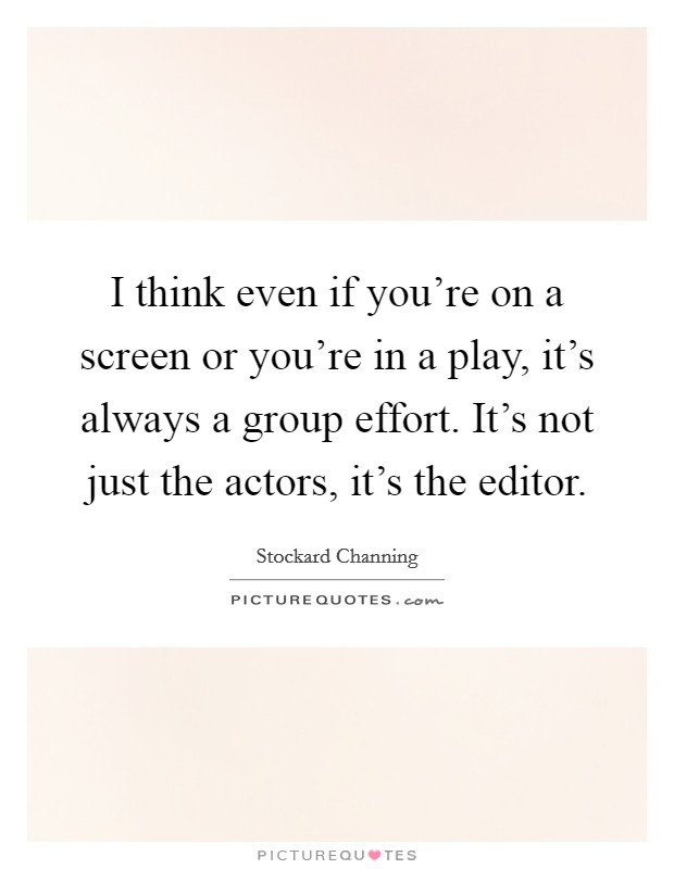 I think even if you’re on a screen or you’re in a play, it’s always a group effort. It’s not just the actors, it’s the editor Picture Quote #1