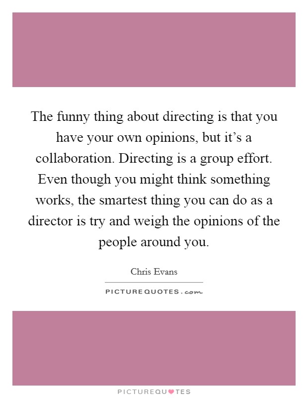 The funny thing about directing is that you have your own opinions, but it’s a collaboration. Directing is a group effort. Even though you might think something works, the smartest thing you can do as a director is try and weigh the opinions of the people around you Picture Quote #1