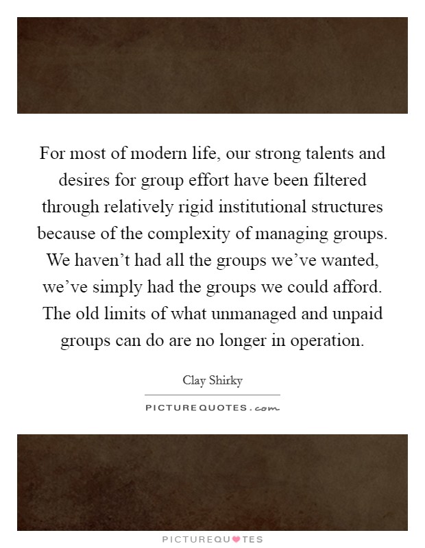 For most of modern life, our strong talents and desires for group effort have been filtered through relatively rigid institutional structures because of the complexity of managing groups. We haven’t had all the groups we’ve wanted, we’ve simply had the groups we could afford. The old limits of what unmanaged and unpaid groups can do are no longer in operation Picture Quote #1