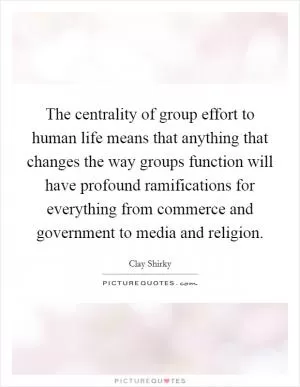 The centrality of group effort to human life means that anything that changes the way groups function will have profound ramifications for everything from commerce and government to media and religion Picture Quote #1