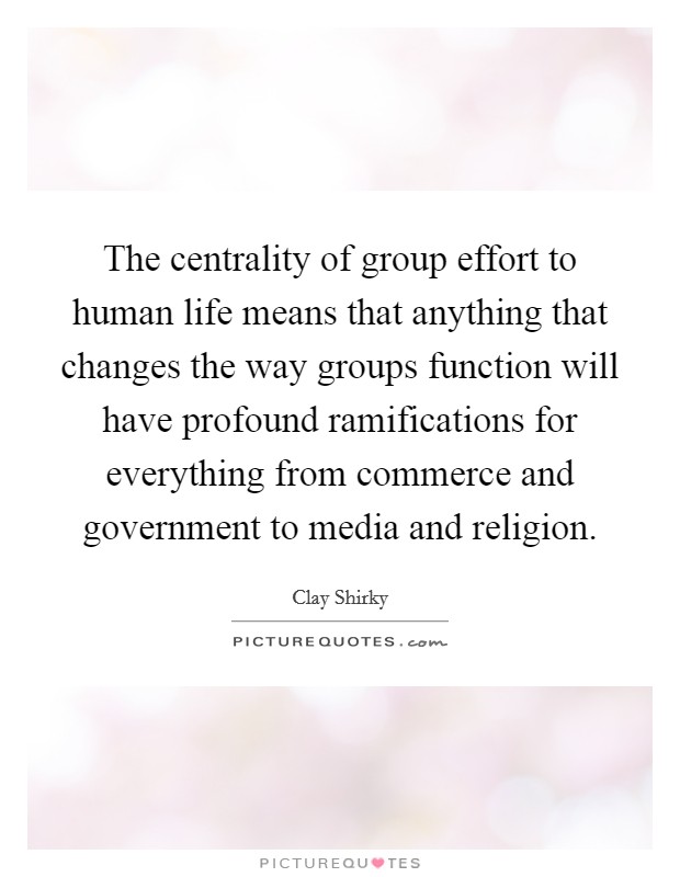 The centrality of group effort to human life means that anything that changes the way groups function will have profound ramifications for everything from commerce and government to media and religion. Picture Quote #1