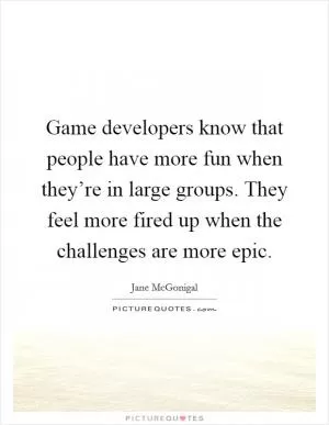 Game developers know that people have more fun when they’re in large groups. They feel more fired up when the challenges are more epic Picture Quote #1