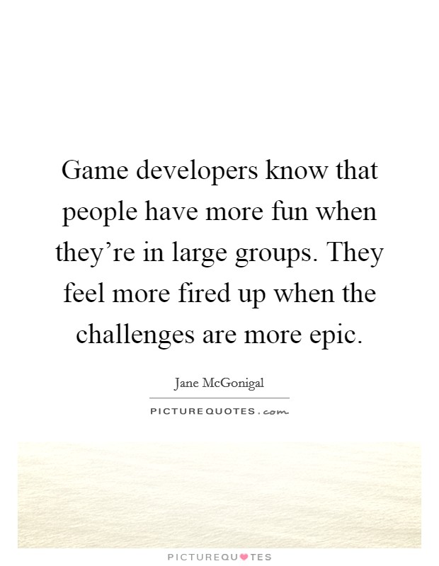 Game developers know that people have more fun when they're in large groups. They feel more fired up when the challenges are more epic. Picture Quote #1