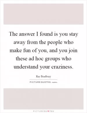 The answer I found is you stay away from the people who make fun of you, and you join these ad hoc groups who understand your craziness Picture Quote #1