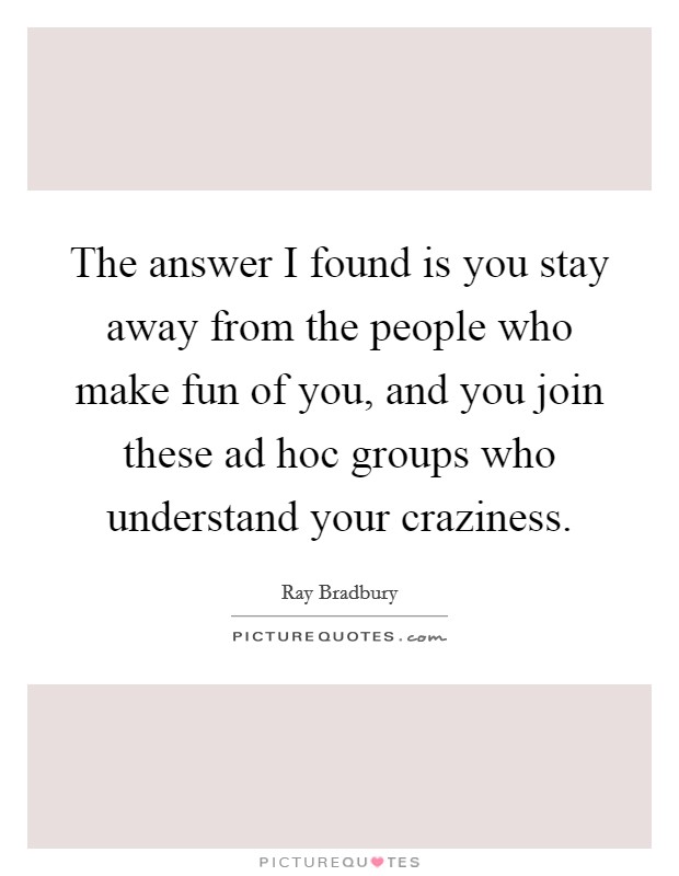 The answer I found is you stay away from the people who make fun of you, and you join these ad hoc groups who understand your craziness. Picture Quote #1