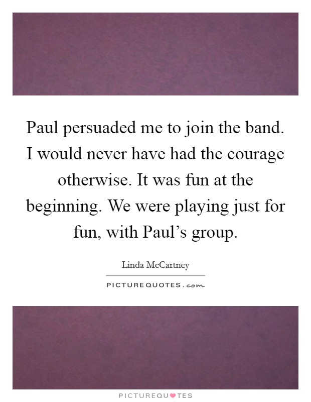 Paul persuaded me to join the band. I would never have had the courage otherwise. It was fun at the beginning. We were playing just for fun, with Paul's group. Picture Quote #1