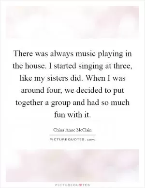 There was always music playing in the house. I started singing at three, like my sisters did. When I was around four, we decided to put together a group and had so much fun with it Picture Quote #1
